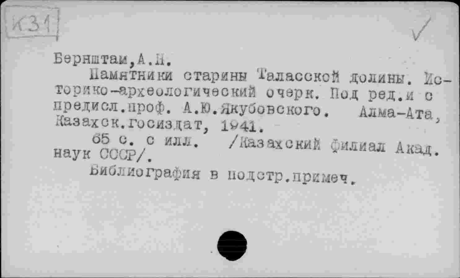 ﻿Бернштам,А.Н.
Памятники старини Таласской долины. Ис торико-археологический очерк. Под ред.и с предисл.проф. А.Ю.Якубовского.	Алма-Ата
Казах с к. Госиздат, 1«41.	;
нау/оСФЛ /Каза*0кий Филиал Акад.
Библиография в подстр.примеч.